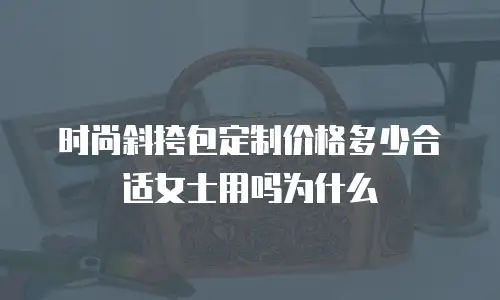 时尚斜挎包定制价格多少合适女士用吗为什么
