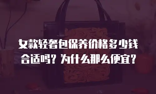 女款轻奢包保养价格多少钱合适吗？为什么那么便宜？