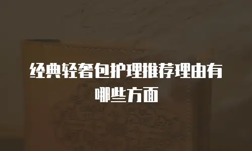 经典轻奢包护理推荐理由有哪些方面