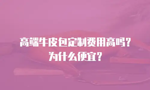 高端牛皮包定制费用高吗？为什么便宜？
