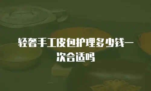 轻奢手工皮包护理多少钱一次合适吗