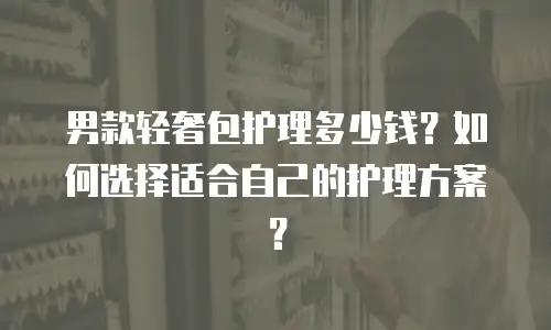 男款轻奢包护理多少钱？如何选择适合自己的护理方案？