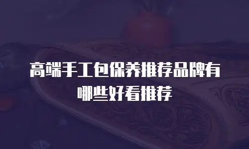 高端手工包保养推荐品牌有哪些好看推荐