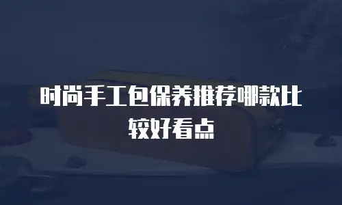时尚手工包保养推荐哪款比较好看点