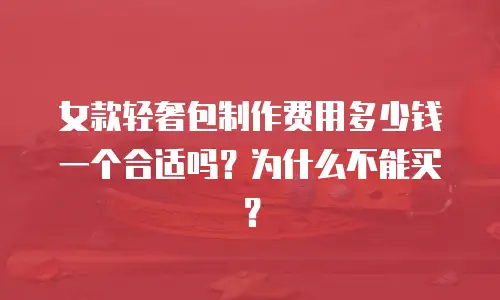 女款轻奢包制作费用多少钱一个合适吗？为什么不能买？
