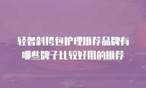 轻奢斜挎包护理推荐品牌有哪些牌子比较好用的推荐
