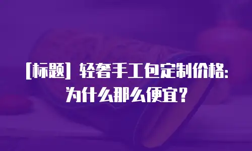 [标题] 轻奢手工包定制价格：为什么那么便宜？