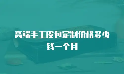高端手工皮包定制价格多少钱一个月
