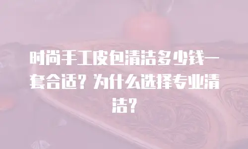 时尚手工皮包清洁多少钱一套合适？为什么选择专业清洁？