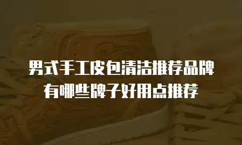 男式手工皮包清洁推荐品牌有哪些牌子好用点推荐