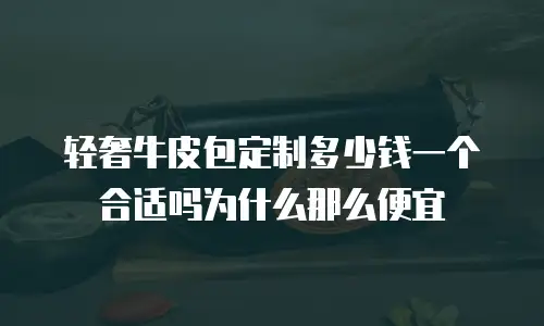 轻奢牛皮包定制多少钱一个合适吗为什么那么便宜