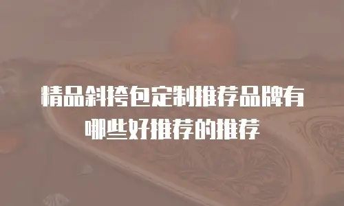 精品斜挎包定制推荐品牌有哪些好推荐的推荐