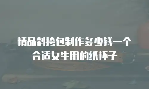 精品斜挎包制作多少钱一个合适女生用的纸杯子