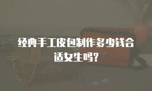 经典手工皮包制作多少钱合适女生吗？