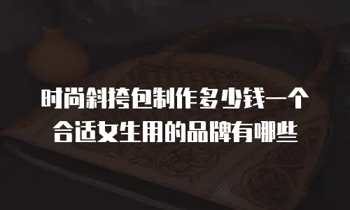 时尚斜挎包制作多少钱一个合适女生用的品牌有哪些
