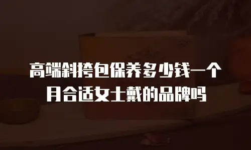 高端斜挎包保养多少钱一个月合适女士戴的品牌吗