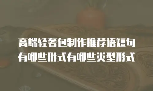 高端轻奢包制作推荐语短句有哪些形式有哪些类型形式