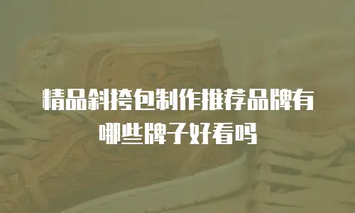 精品斜挎包制作推荐品牌有哪些牌子好看吗