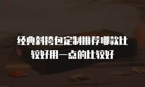 经典斜挎包定制推荐哪款比较好用一点的比较好