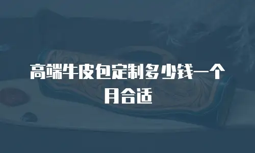高端牛皮包定制多少钱一个月合适