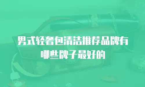 男式轻奢包清洁推荐品牌有哪些牌子最好的
