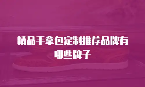 精品手拿包定制推荐品牌有哪些牌子