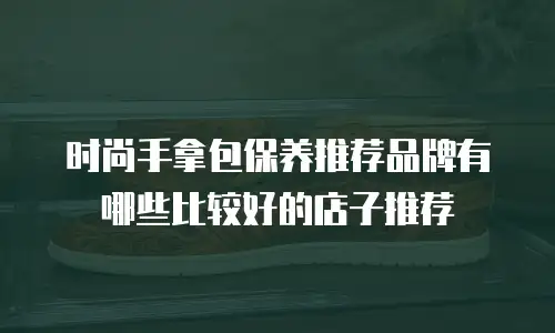 时尚手拿包保养推荐品牌有哪些比较好的店子推荐