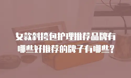 女款斜挎包护理推荐品牌有哪些好推荐的牌子有哪些?