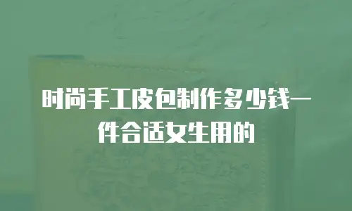 时尚手工皮包制作多少钱一件合适女生用的