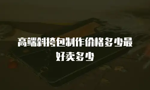 高端斜挎包制作价格多少最好卖多少