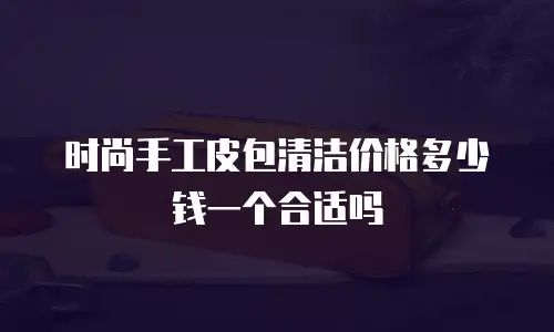 时尚手工皮包清洁价格多少钱一个合适吗