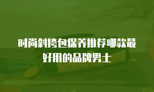 时尚斜挎包保养推荐哪款最好用的品牌男士