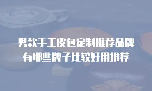 男款手工皮包定制推荐品牌有哪些牌子比较好用推荐