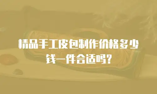 精品手工皮包制作价格多少钱一件合适吗？