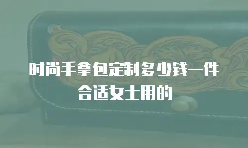 时尚手拿包定制多少钱一件合适女士用的