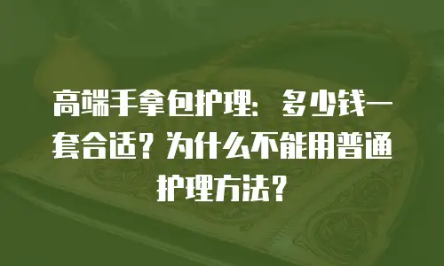 高端手拿包护理：多少钱一套合适？为什么不能用普通护理方法？