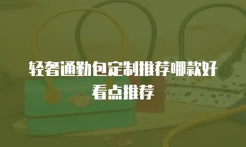 轻奢通勤包定制推荐哪款好看点推荐