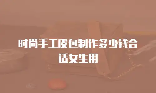 时尚手工皮包制作多少钱合适女生用