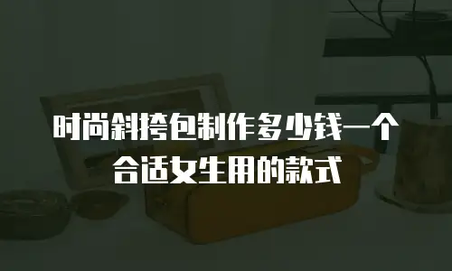 时尚斜挎包制作多少钱一个合适女生用的款式
