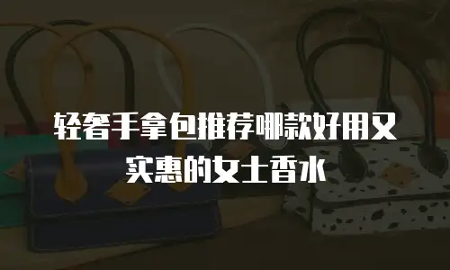 轻奢手拿包推荐哪款好用又实惠的女士香水