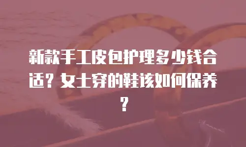 新款手工皮包护理多少钱合适？女士穿的鞋该如何保养？