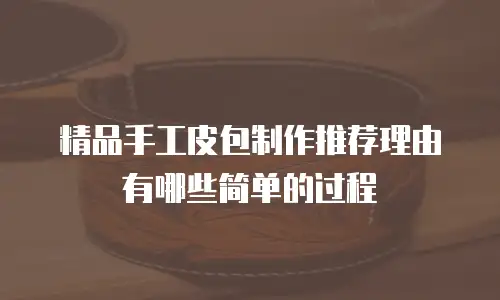 精品手工皮包制作推荐理由有哪些简单的过程