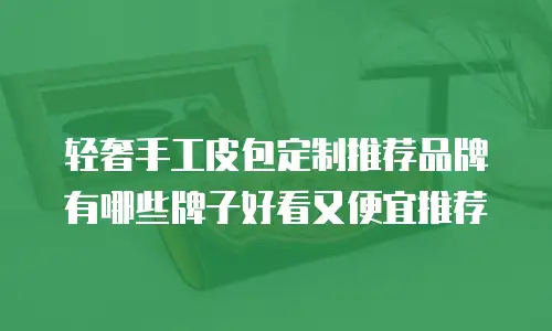 轻奢手工皮包定制推荐品牌有哪些牌子好看又便宜推荐