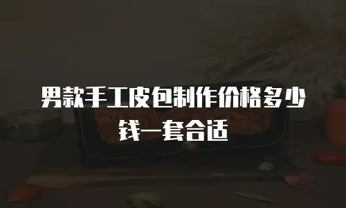 男款手工皮包制作价格多少钱一套合适