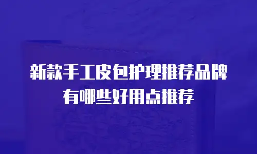 新款手工皮包护理推荐品牌有哪些好用点推荐