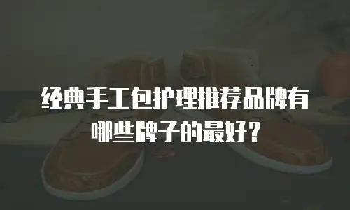 经典手工包护理推荐品牌有哪些牌子的最好？