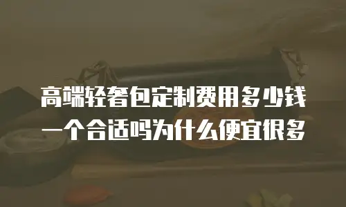高端轻奢包定制费用多少钱一个合适吗为什么便宜很多