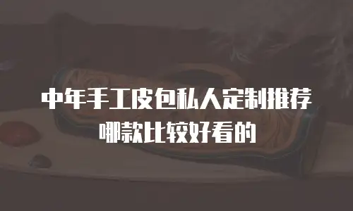 中年手工皮包私人定制推荐哪款比较好看的