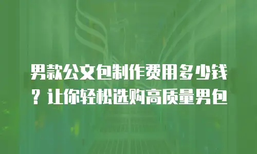 男款公文包制作费用多少钱？让你轻松选购高质量男包