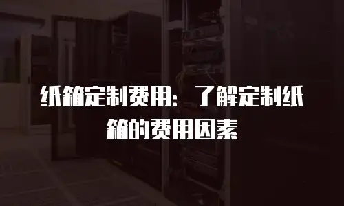 纸箱定制费用：了解定制纸箱的费用因素